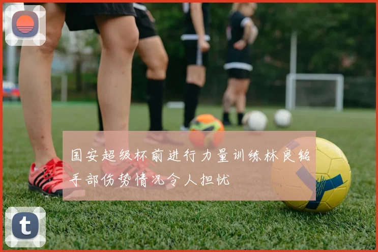 国安超级杯前进行力量训练林良铭手部伤势情况令人担忧