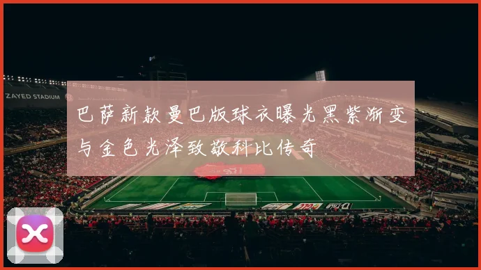 巴萨新款曼巴版球衣曝光黑紫渐变与金色光泽致敬科比传奇