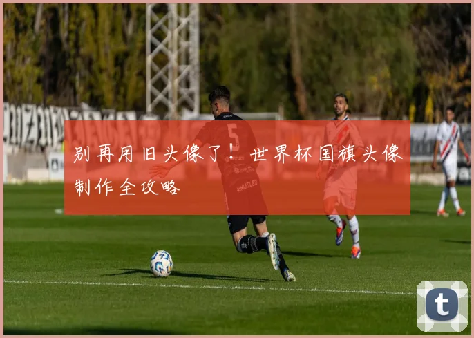 别再用旧头像了！世界杯国旗头像制作全攻略