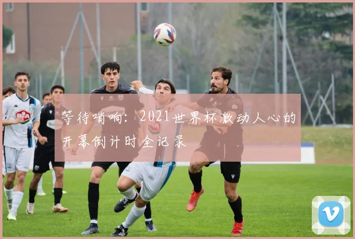 等待哨响：2021世界杯激动人心的开幕倒计时全记录
