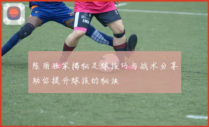 陈丽独家揭秘足球技巧与战术分享助你提升球技的秘诀